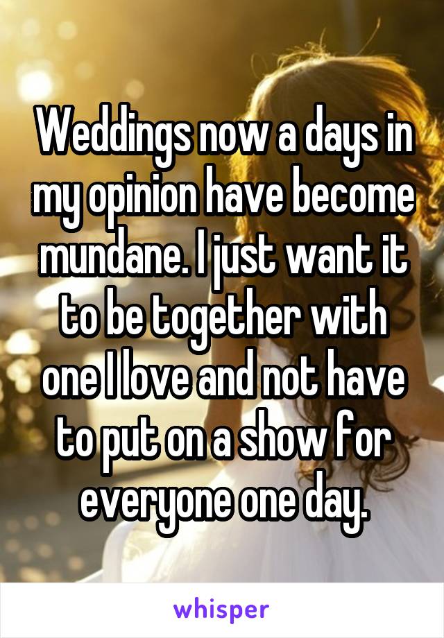 Weddings now a days in my opinion have become mundane. I just want it to be together with one I love and not have to put on a show for everyone one day.