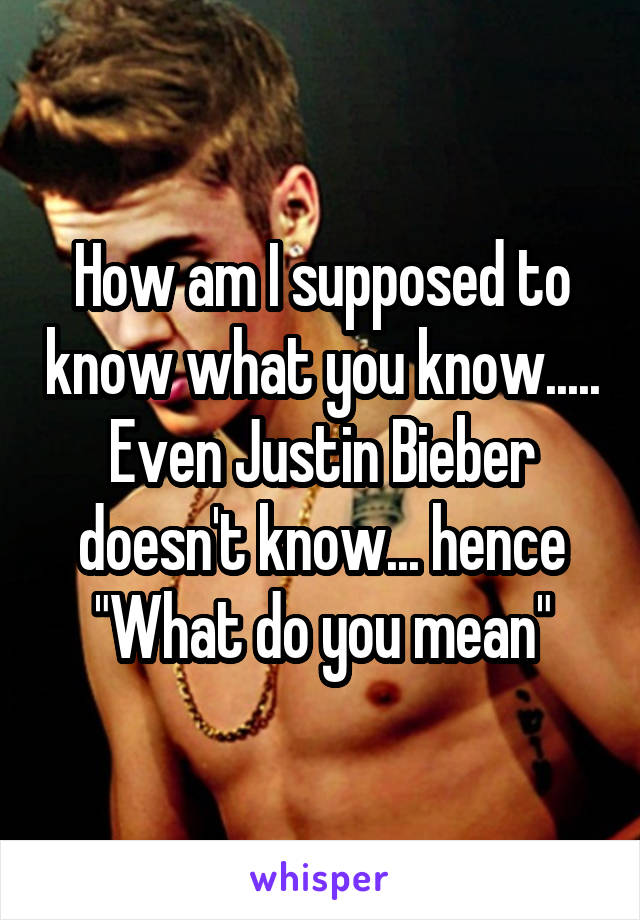 How am I supposed to know what you know.....
Even Justin Bieber doesn't know... hence
"What do you mean"