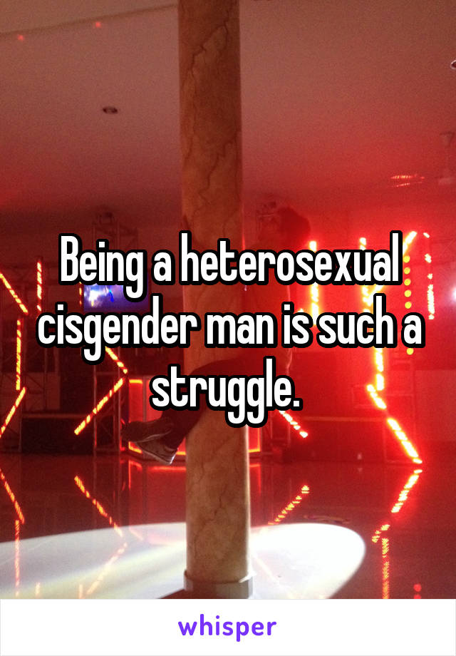 Being a heterosexual cisgender man is such a struggle. 