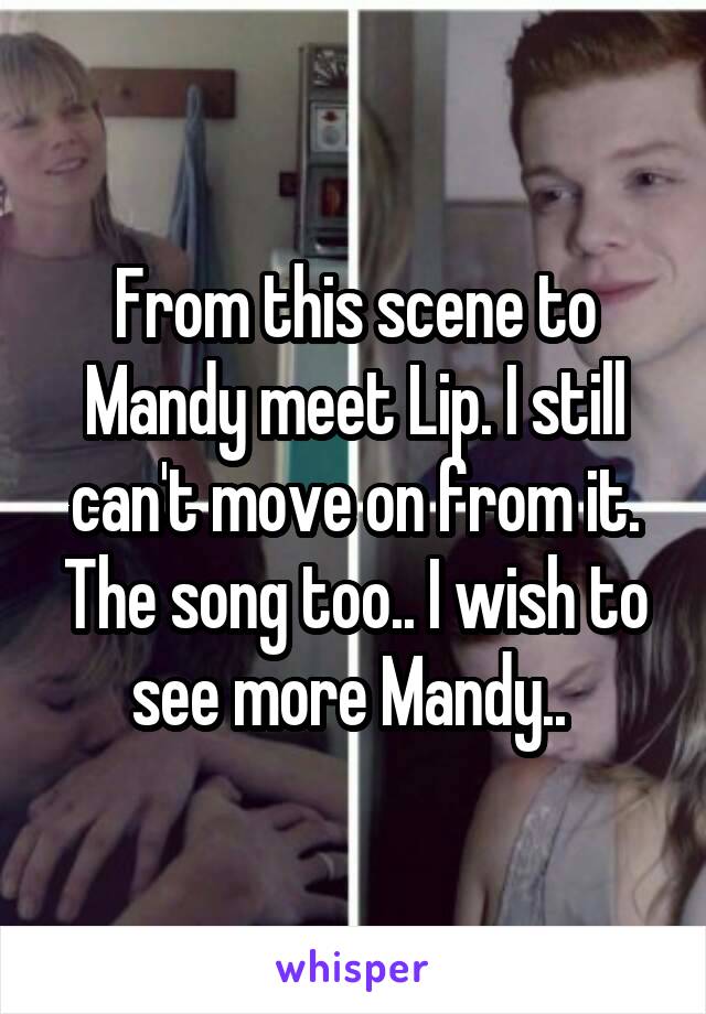 From this scene to Mandy meet Lip. I still can't move on from it. The song too.. I wish to see more Mandy.. 