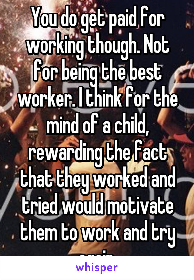 You do get paid for working though. Not for being the best worker. I think for the mind of a child, rewarding the fact that they worked and tried would motivate them to work and try again.