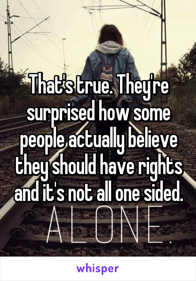 That's true. They're surprised how some people actually believe they should have rights and it's not all one sided.