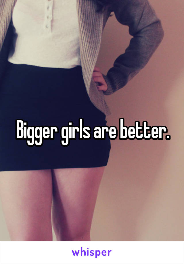 Bigger girls are better.