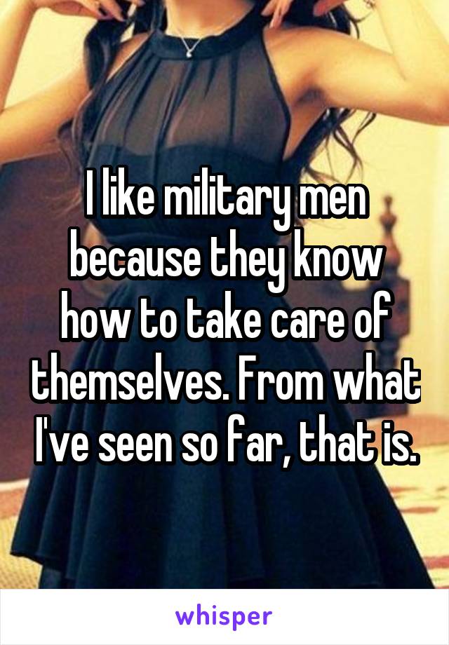 I like military men because they know how to take care of themselves. From what I've seen so far, that is.