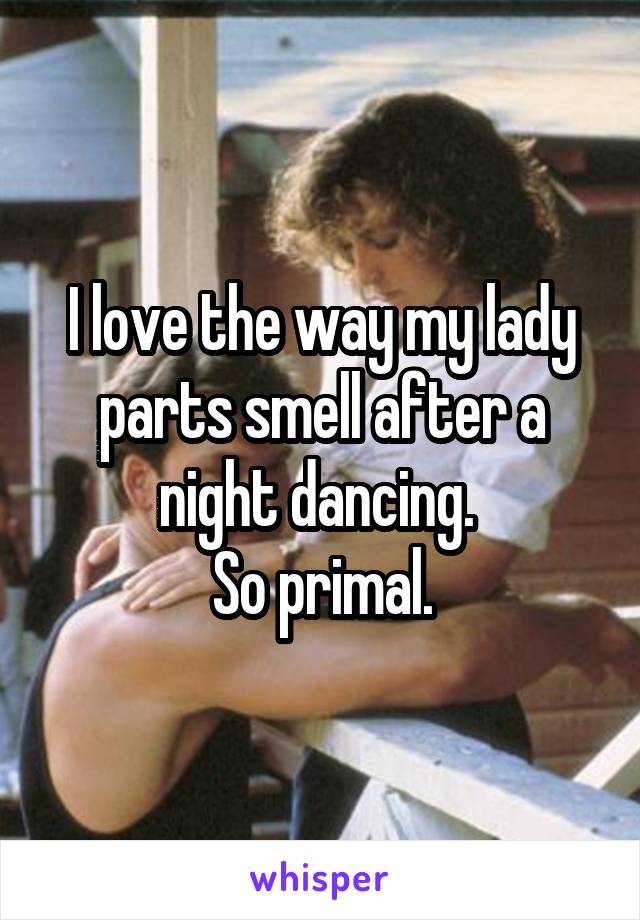 I love the way my lady parts smell after a night dancing. 
So primal.