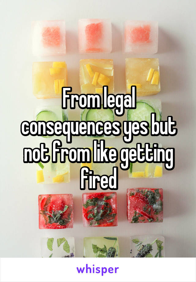 From legal consequences yes but not from like getting fired