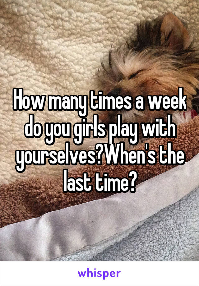 How many times a week do you girls play with yourselves?When's the last time?