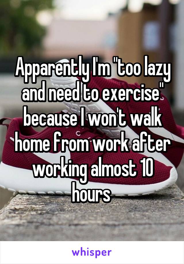 Apparently I'm "too lazy and need to exercise" because I won't walk home from work after working almost 10 hours 