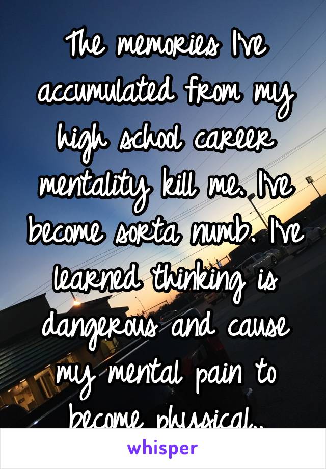 The memories I've accumulated from my high school career mentality kill me. I've become sorta numb. I've learned thinking is dangerous and cause my mental pain to become physical..