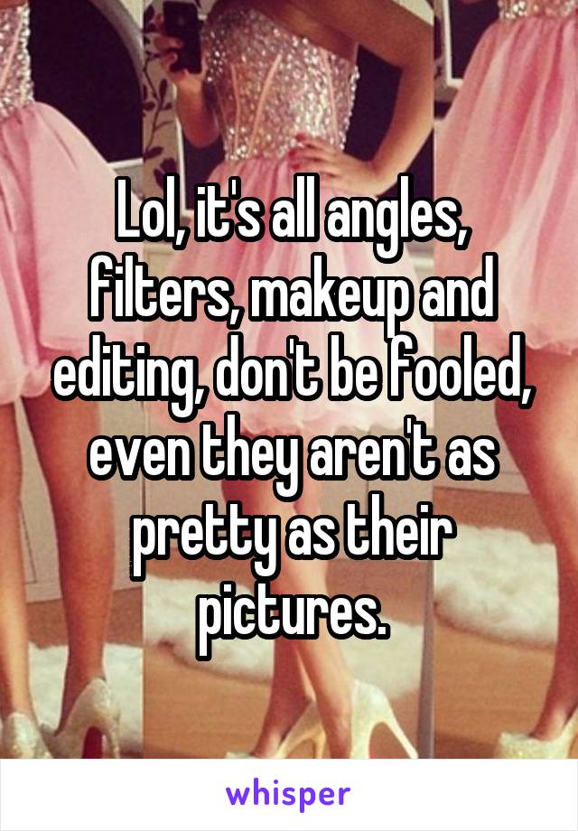 Lol, it's all angles, filters, makeup and editing, don't be fooled, even they aren't as pretty as their pictures.