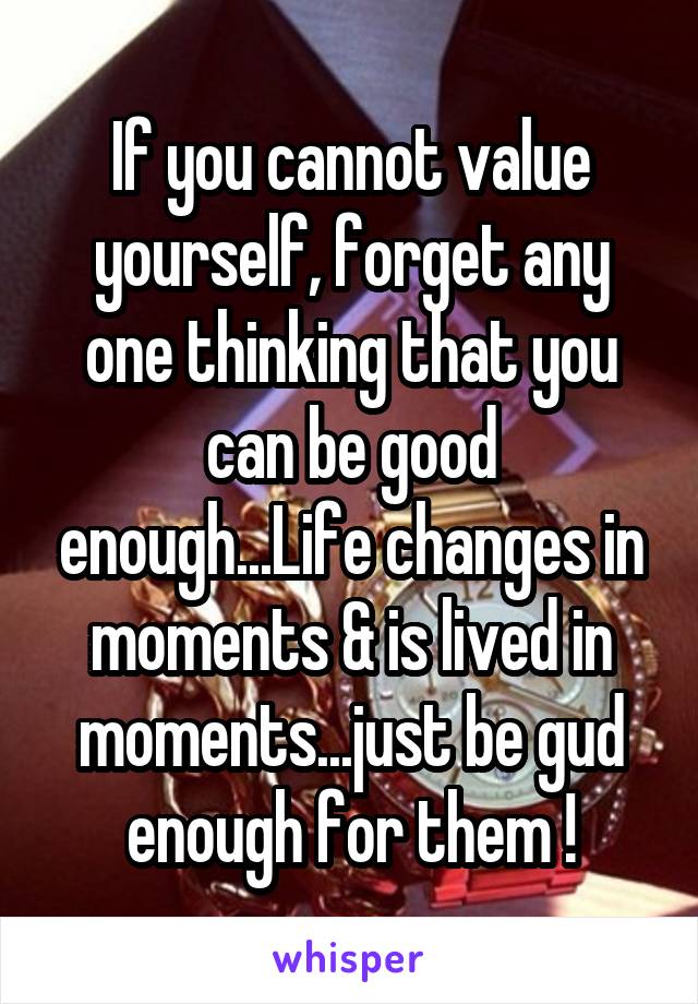 If you cannot value yourself, forget any one thinking that you can be good enough...Life changes in moments & is lived in moments...just be gud enough for them !