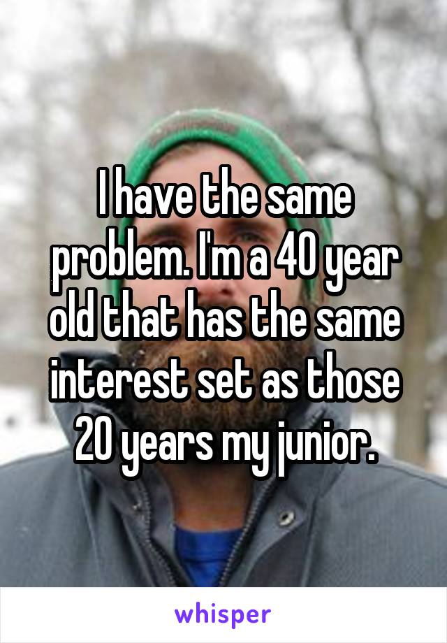 I have the same problem. I'm a 40 year old that has the same interest set as those 20 years my junior.