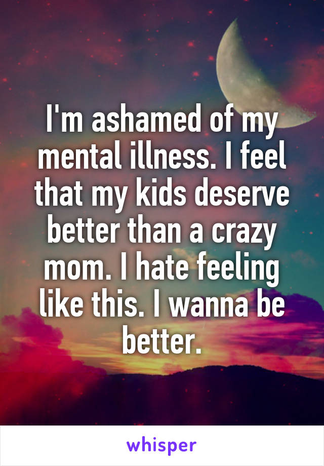 I'm ashamed of my mental illness. I feel that my kids deserve better than a crazy mom. I hate feeling like this. I wanna be better.