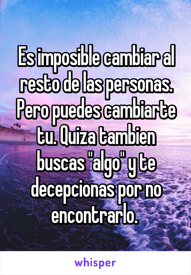 Es imposible cambiar al resto de las personas. Pero puedes cambiarte tu. Quiza tambien buscas "algo" y te decepcionas por no encontrarlo. 