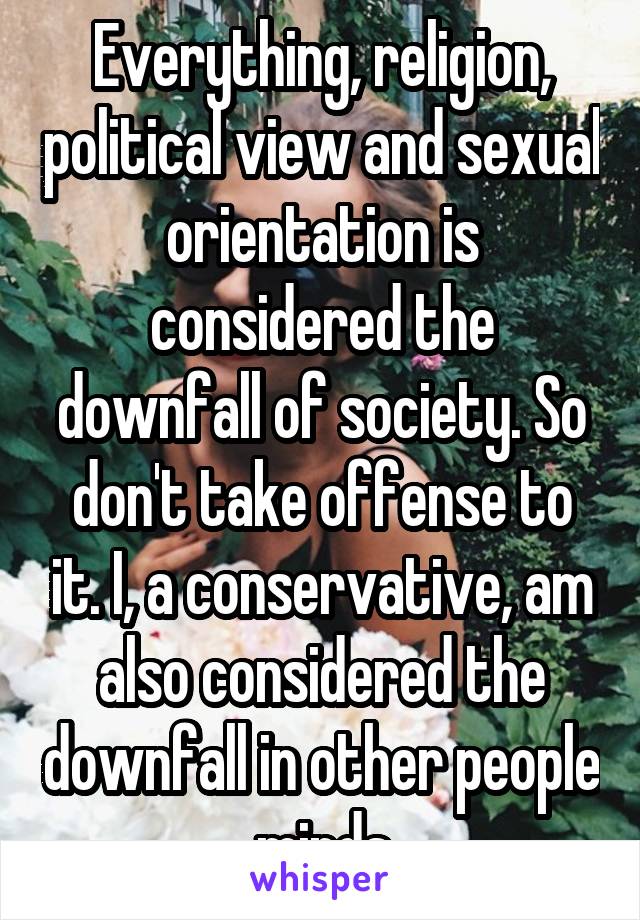 Everything, religion, political view and sexual orientation is considered the downfall of society. So don't take offense to it. I, a conservative, am also considered the downfall in other people minds