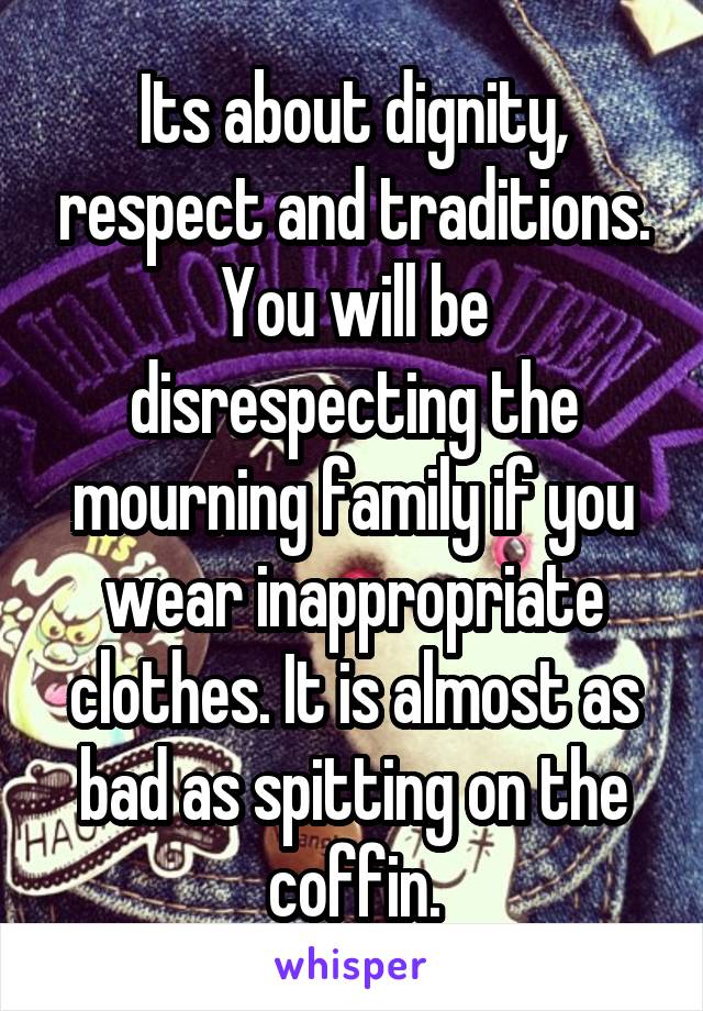 Its about dignity, respect and traditions. You will be disrespecting the mourning family if you wear inappropriate clothes. It is almost as bad as spitting on the coffin.