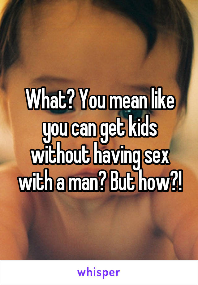 What? You mean like you can get kids without having sex with a man? But how?!