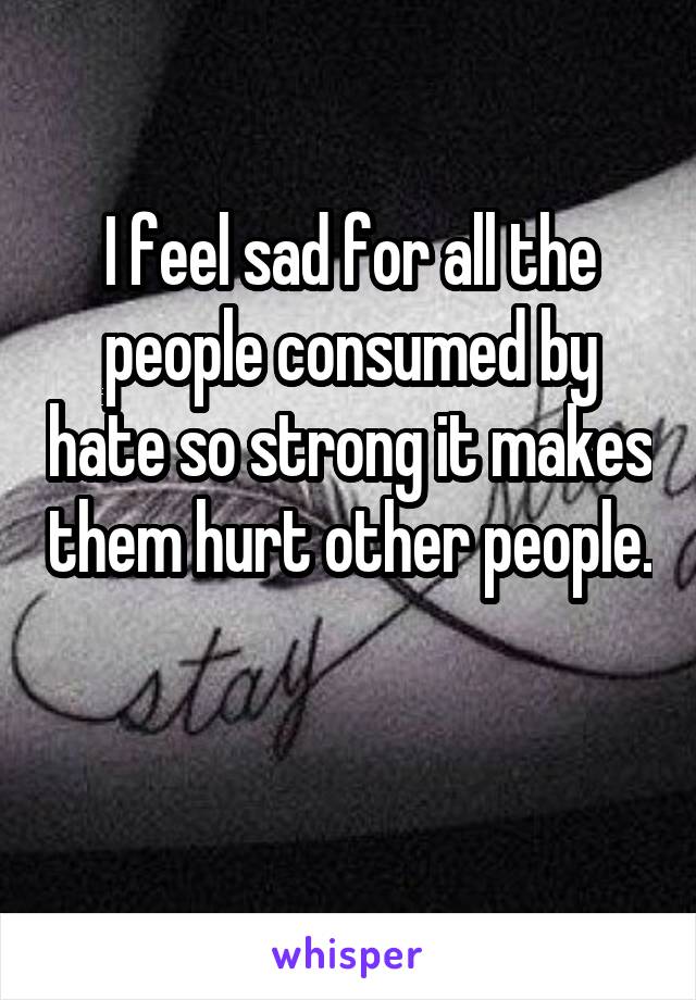 I feel sad for all the people consumed by hate so strong it makes them hurt other people. 
