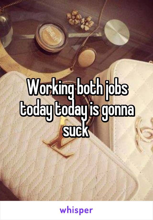 Working both jobs today today is gonna suck 