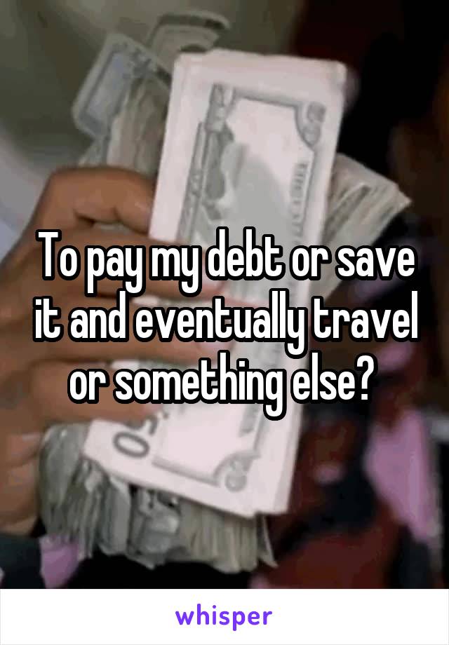 To pay my debt or save it and eventually travel or something else? 