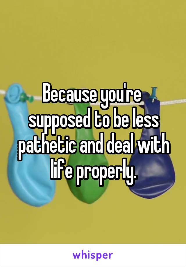 Because you're  supposed to be less pathetic and deal with life properly.