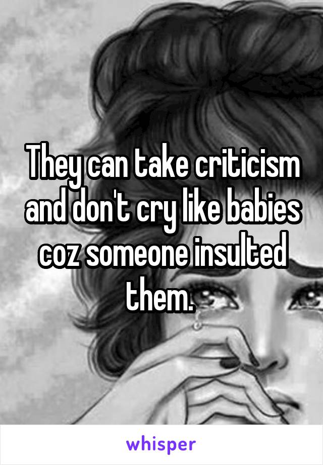 They can take criticism and don't cry like babies coz someone insulted them. 