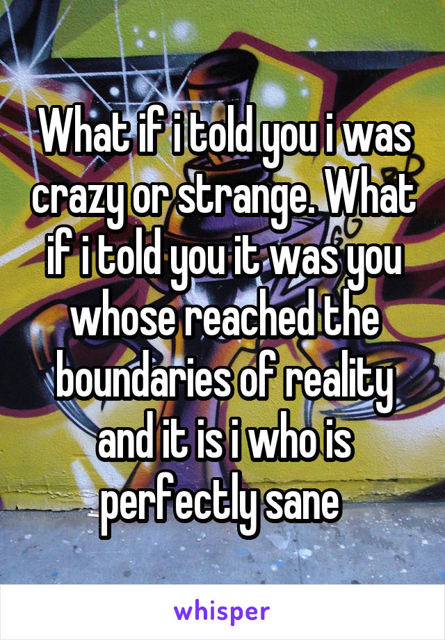 What if i told you i was crazy or strange. What if i told you it was you whose reached the boundaries of reality and it is i who is perfectly sane 