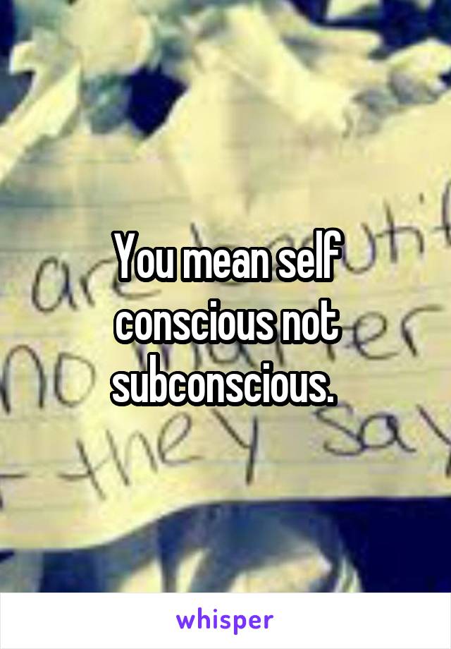 You mean self conscious not subconscious. 