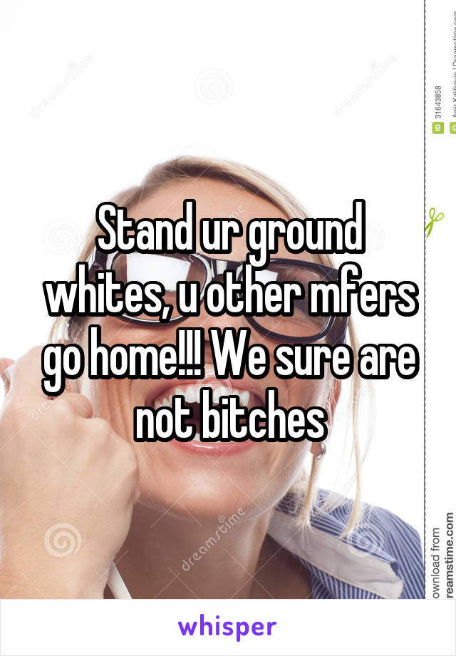 Stand ur ground whites, u other mfers go home!!! We sure are not bitches