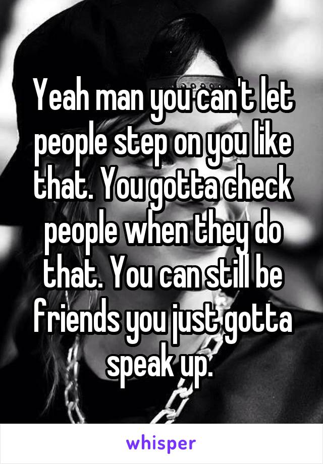 Yeah man you can't let people step on you like that. You gotta check people when they do that. You can still be friends you just gotta speak up. 