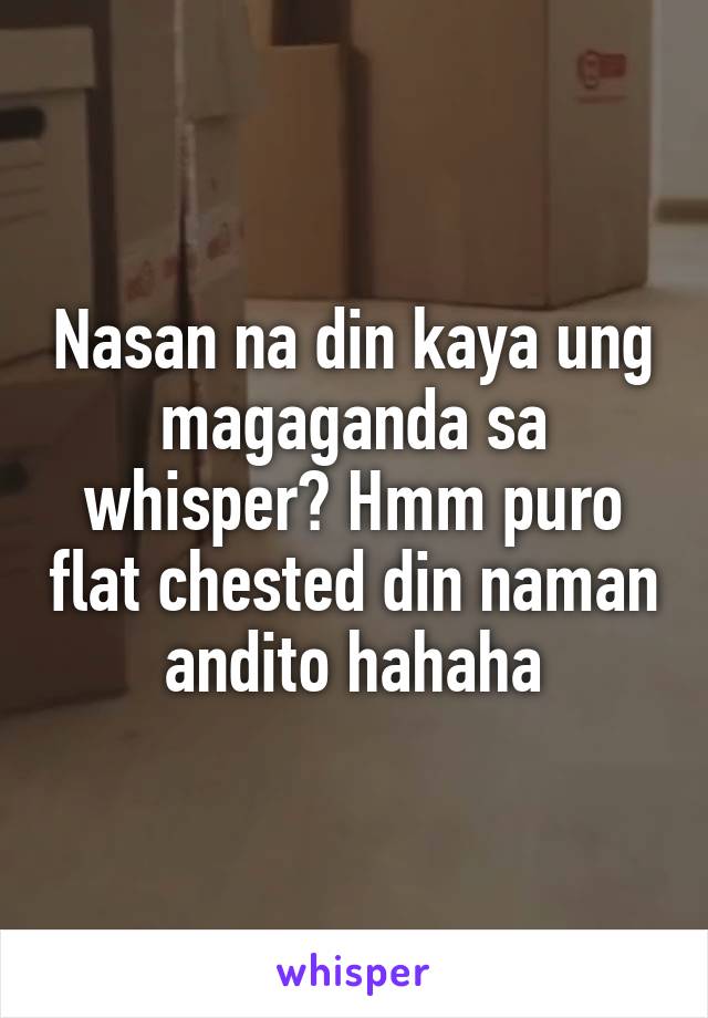 Nasan na din kaya ung magaganda sa whisper? Hmm puro flat chested din naman andito hahaha