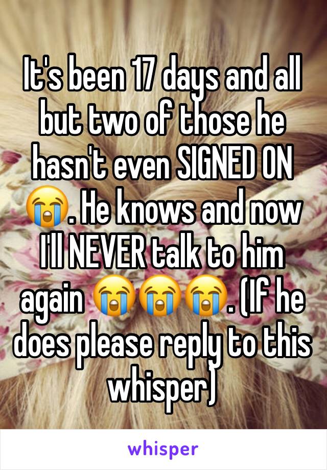 It's been 17 days and all but two of those he hasn't even SIGNED ON😭. He knows and now I'll NEVER talk to him again 😭😭😭. (If he does please reply to this whisper) 