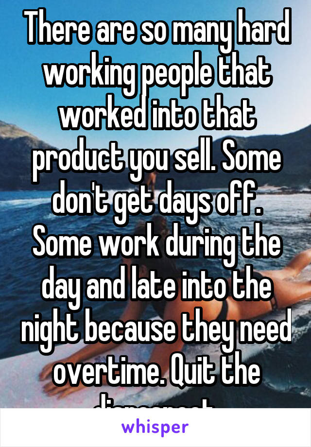 There are so many hard working people that worked into that product you sell. Some don't get days off. Some work during the day and late into the night because they need overtime. Quit the disrespect.