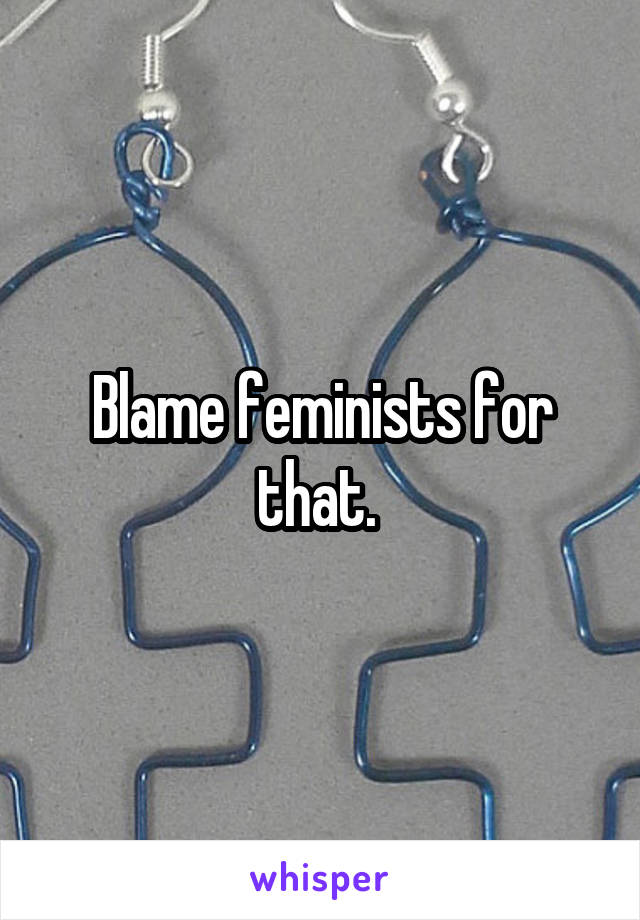 Blame feminists for that. 