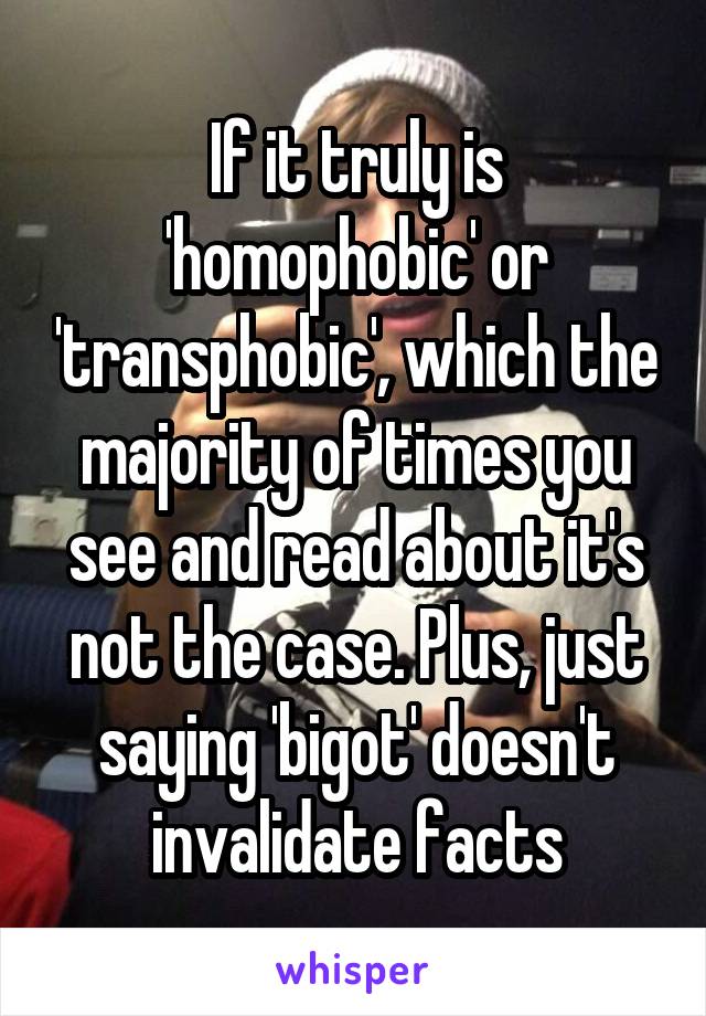 If it truly is 'homophobic' or 'transphobic', which the majority of times you see and read about it's not the case. Plus, just saying 'bigot' doesn't invalidate facts