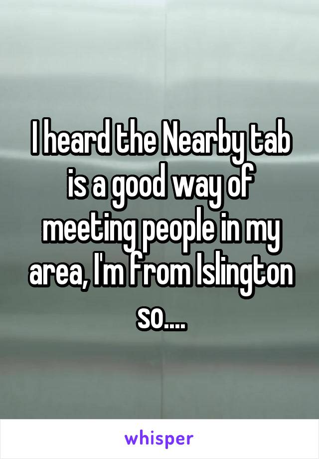 I heard the Nearby tab is a good way of meeting people in my area, I'm from Islington so....