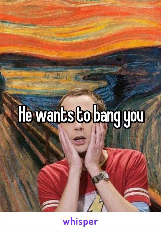 He wants to bang you