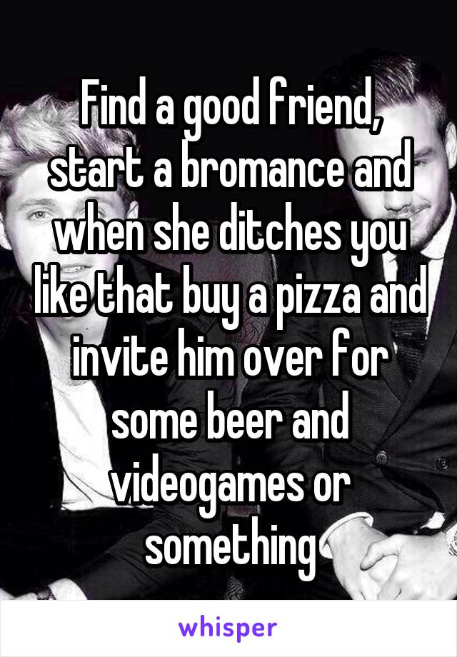 Find a good friend, start a bromance and when she ditches you like that buy a pizza and invite him over for some beer and videogames or something