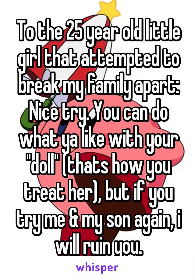 To the 25 year old little girl that attempted to break my family apart: Nice try. You can do what ya like with your "doll" (thats how you treat her), but if you try me & my son again, i will ruin you.