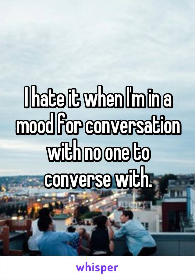 I hate it when I'm in a mood for conversation with no one to converse with.