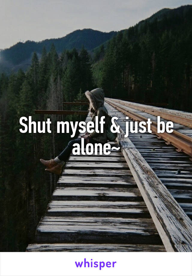 Shut myself & just be alone~