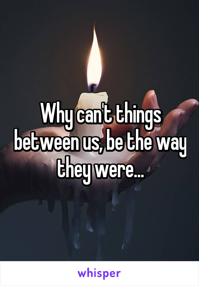 Why can't things between us, be the way they were...