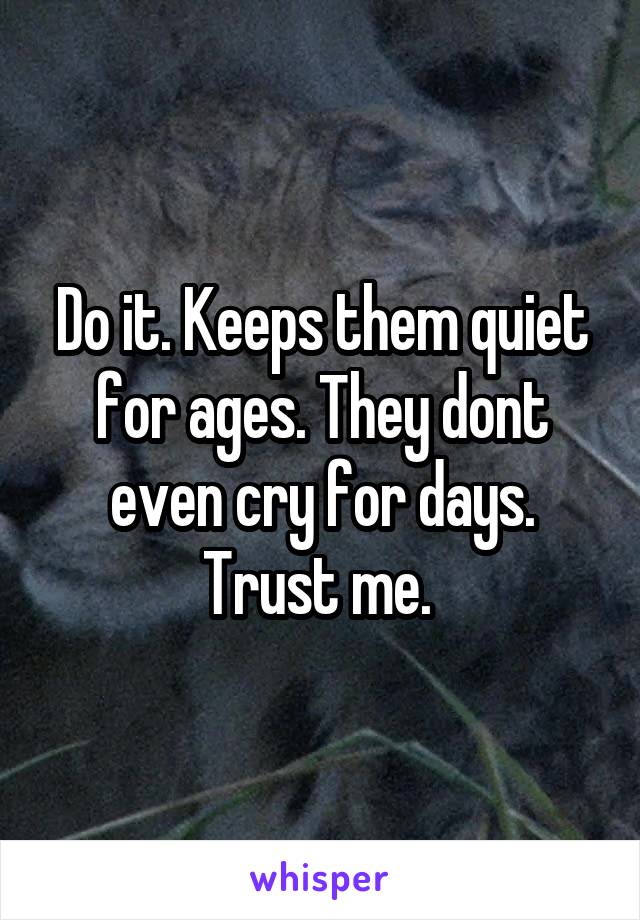 Do it. Keeps them quiet for ages. They dont even cry for days. Trust me. 