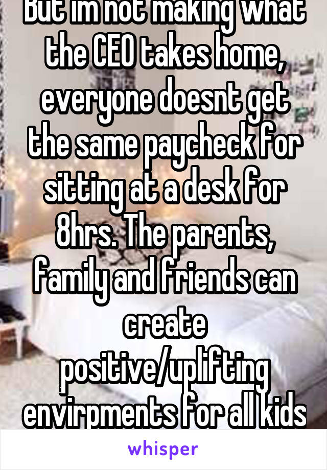But im not making what the CEO takes home, everyone doesnt get the same paycheck for sitting at a desk for 8hrs. The parents, family and friends can create positive/uplifting envirpments for all kids 