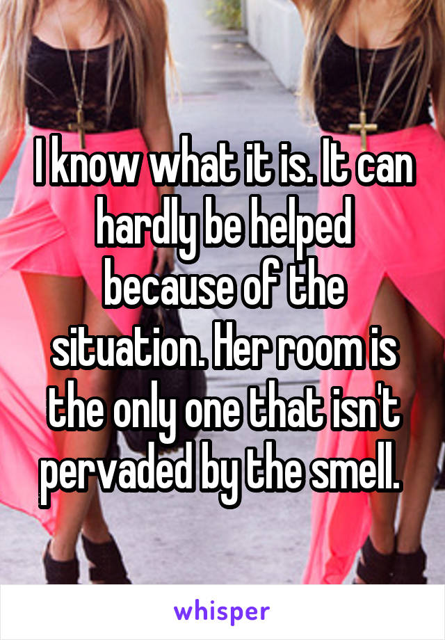 I know what it is. It can hardly be helped because of the situation. Her room is the only one that isn't pervaded by the smell. 