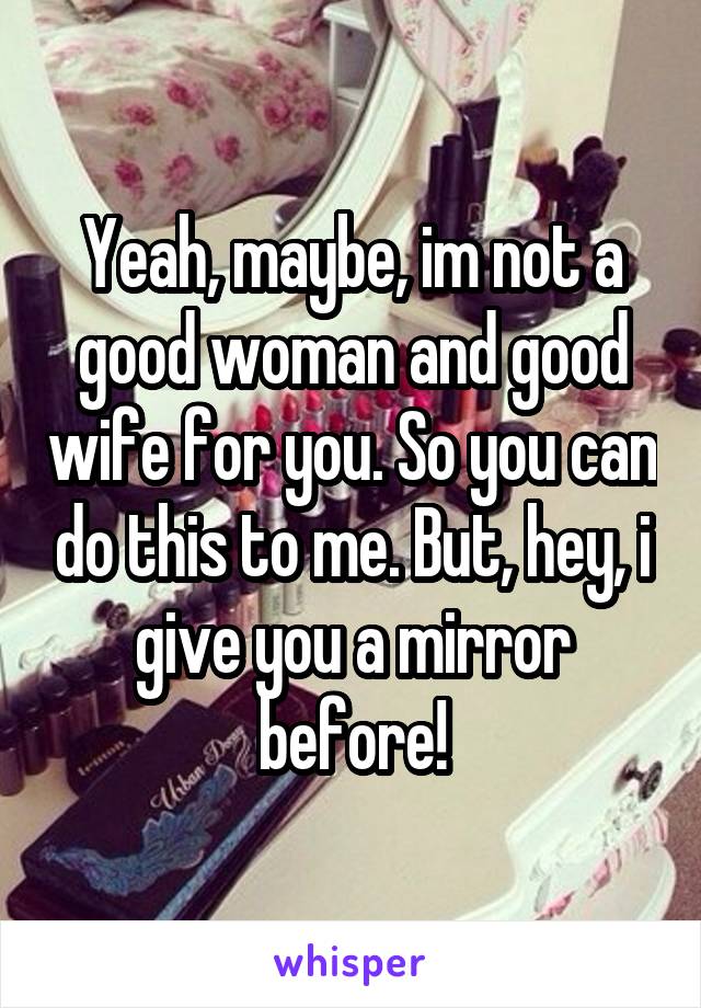 Yeah, maybe, im not a good woman and good wife for you. So you can do this to me. But, hey, i give you a mirror before!