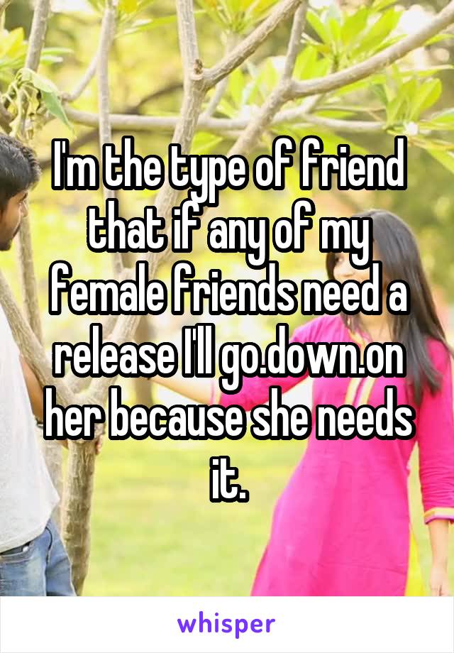 I'm the type of friend that if any of my female friends need a release I'll go.down.on her because she needs it.