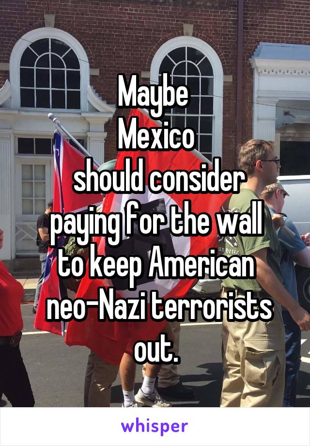 Maybe 
Mexico
 should consider
 paying for the wall 
to keep American
 neo-Nazi terrorists out.