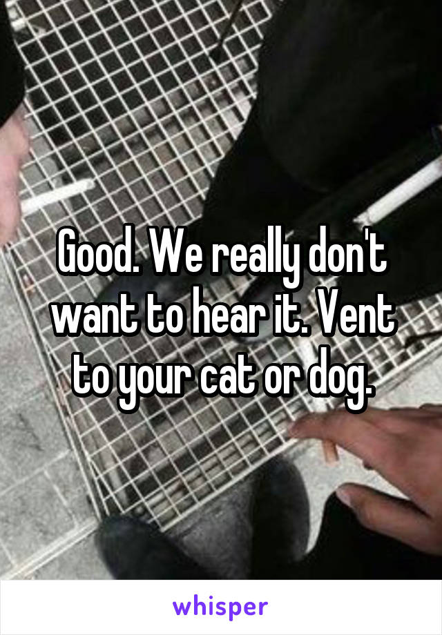 Good. We really don't want to hear it. Vent to your cat or dog.