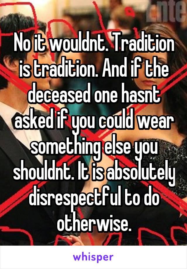 No it wouldnt. Tradition is tradition. And if the deceased one hasnt asked if you could wear something else you shouldnt. It is absolutely disrespectful to do otherwise.
